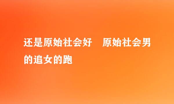 还是原始社会好 原始社会男的追女的跑