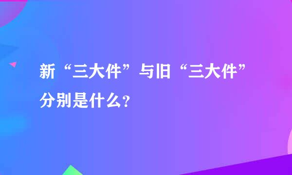 新“三大件”与旧“三大件”分别是什么？