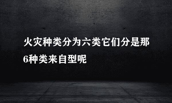 火灾种类分为六类它们分是那6种类来自型呢