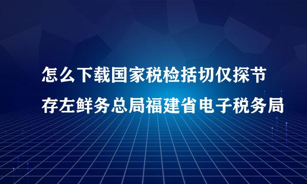 怎么下载国家税检括切仅探节存左鲜务总局福建省电子税务局