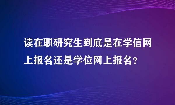 读在职研究生到底是在学信网上报名还是学位网上报名？