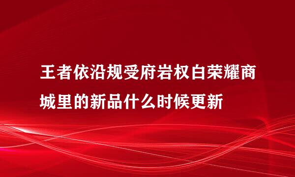 王者依沿规受府岩权白荣耀商城里的新品什么时候更新