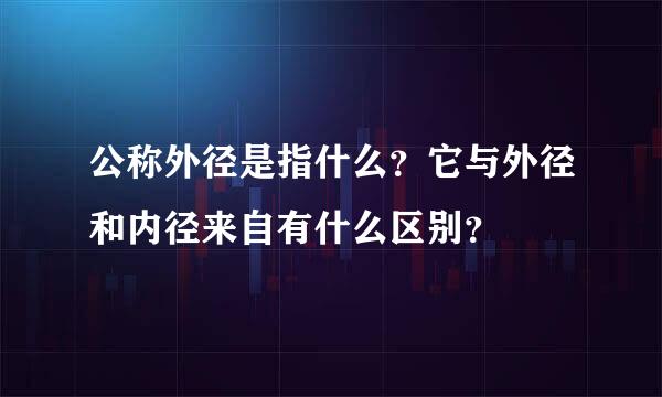 公称外径是指什么？它与外径和内径来自有什么区别？