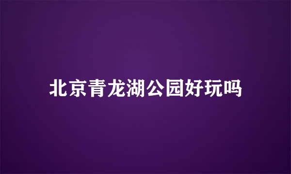 北京青龙湖公园好玩吗