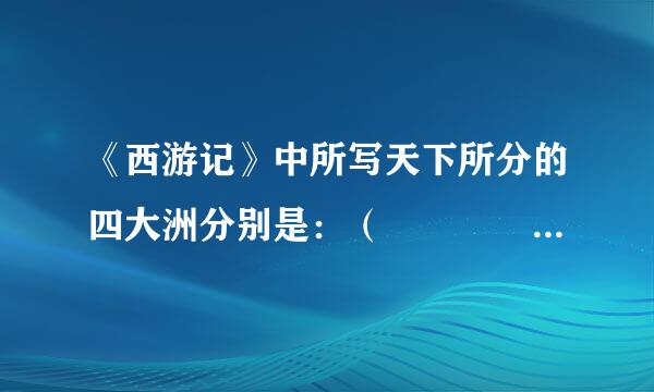 《西游记》中所写天下所分的四大洲分别是：（    ）、（     ）、（      ）、（      ）来自。