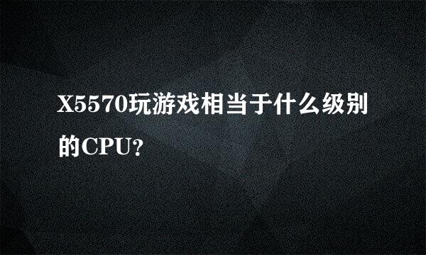 X5570玩游戏相当于什么级别的CPU？