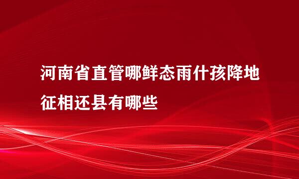 河南省直管哪鲜态雨什孩降地征相还县有哪些