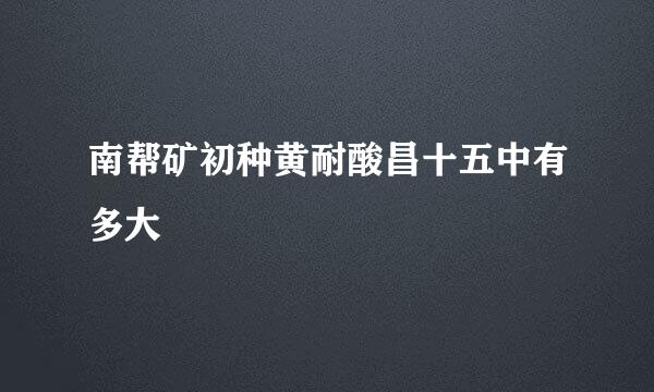 南帮矿初种黄耐酸昌十五中有多大