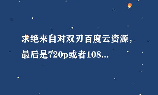 求绝来自对双刃百度云资源，最后是720p或者1080p的，谢谢