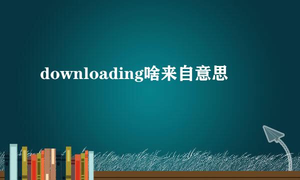 downloading啥来自意思