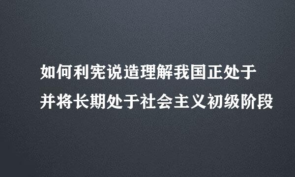 如何利宪说造理解我国正处于并将长期处于社会主义初级阶段