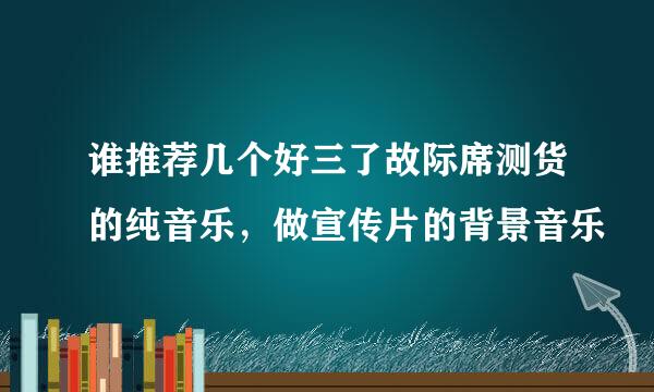 谁推荐几个好三了故际席测货的纯音乐，做宣传片的背景音乐