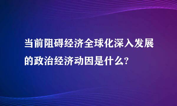 当前阻碍经济全球化深入发展的政治经济动因是什么?