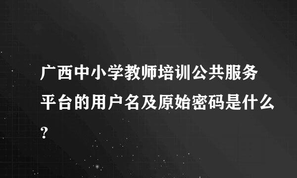 广西中小学教师培训公共服务平台的用户名及原始密码是什么？