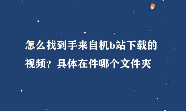 怎么找到手来自机b站下载的视频？具体在件哪个文件夹