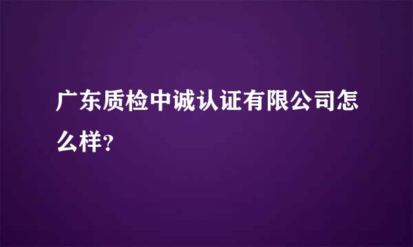 广东质检中诚认证有限公司怎么样？