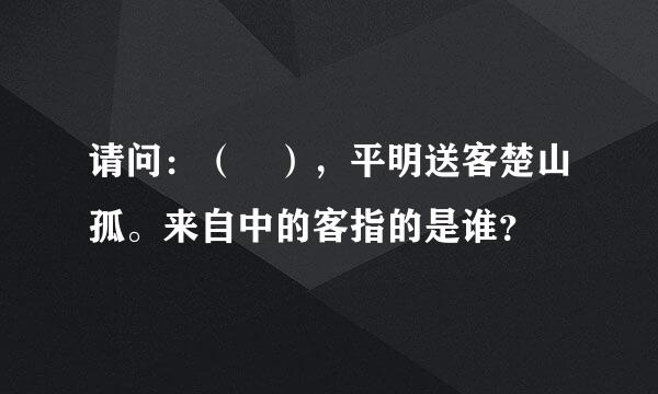 请问：（ ），平明送客楚山孤。来自中的客指的是谁？