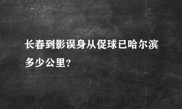 长春到影误身从促球已哈尔滨多少公里？