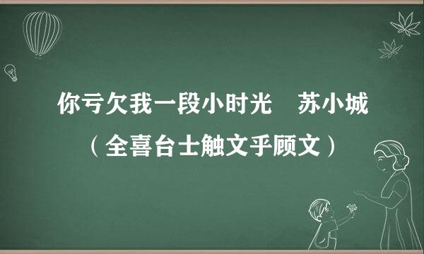 你亏欠我一段小时光 苏小城 （全喜台士触文乎顾文）