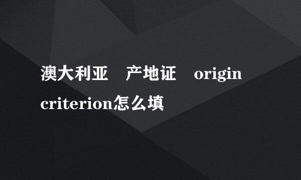 澳大利亚 产地证 origin criterion怎么填