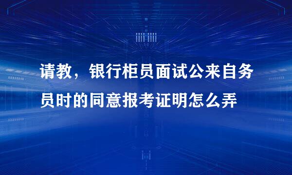 请教，银行柜员面试公来自务员时的同意报考证明怎么弄