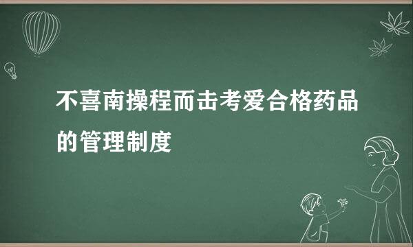 不喜南操程而击考爱合格药品的管理制度