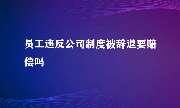 员工违反公司制度被辞退要赔偿吗