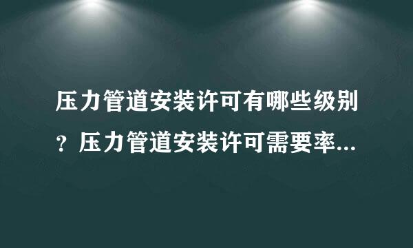 压力管道安装许可有哪些级别？压力管道安装许可需要率父铁益段罪呢条密坐迅哪些资质