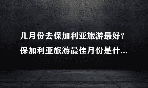 几月份去保加利亚旅游最好?保加利亚旅游最佳月份是什么时间？