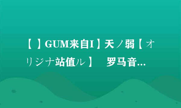 【】GUM来自I】天ノ弱【オリジナ站值ル】 罗马音（要分开）、中文。不要多余的，好的加分。