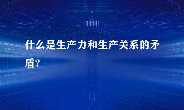 什么是生产力和生产关系的矛盾?