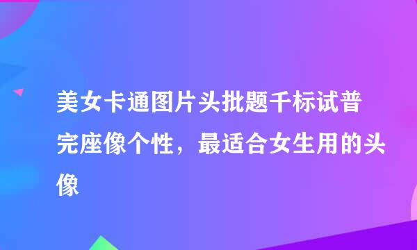 美女卡通图片头批题千标试普完座像个性，最适合女生用的头像