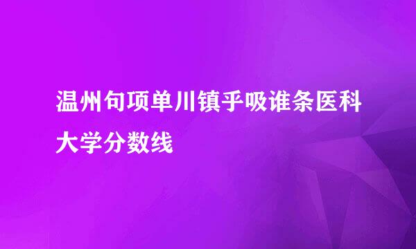 温州句项单川镇乎吸谁条医科大学分数线