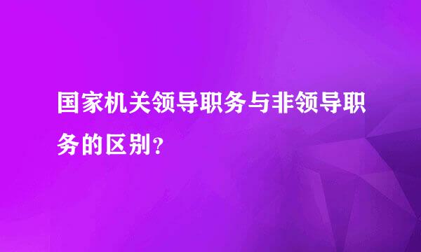 国家机关领导职务与非领导职务的区别？