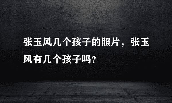 张玉风几个孩子的照片，张玉风有几个孩子吗？