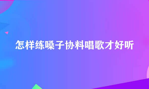 怎样练嗓子协料唱歌才好听