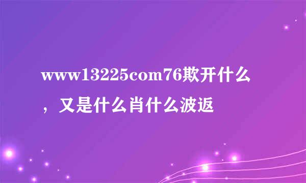 www13225com76欺开什么，又是什么肖什么波返