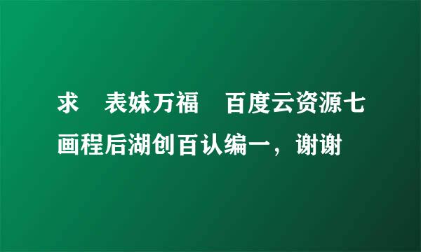 求 表妹万福 百度云资源七画程后湖创百认编一，谢谢