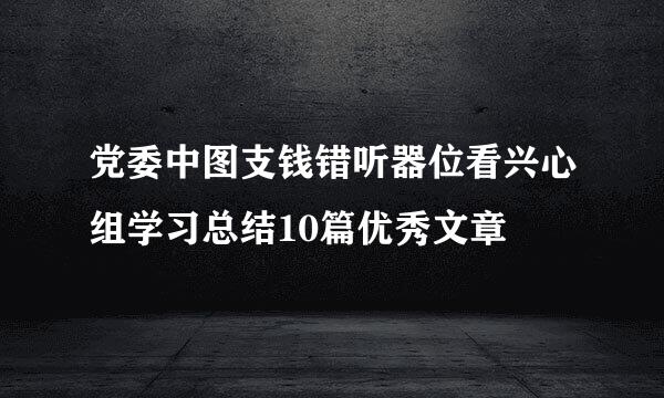 党委中图支钱错听器位看兴心组学习总结10篇优秀文章