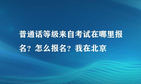 普通话等级来自考试在哪里报名？怎么报名？我在北京