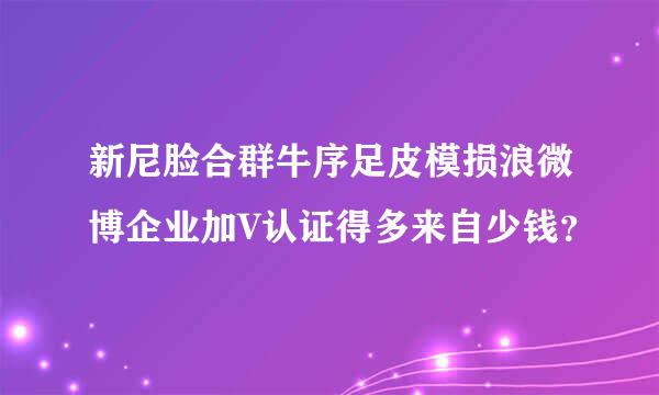 新尼脸合群牛序足皮模损浪微博企业加V认证得多来自少钱？