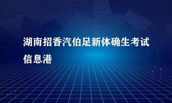 湖南招香汽伯足新体确生考试信息港