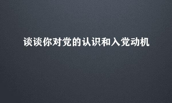 谈谈你对党的认识和入党动机