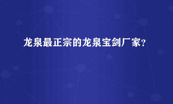 龙泉最正宗的龙泉宝剑厂家？