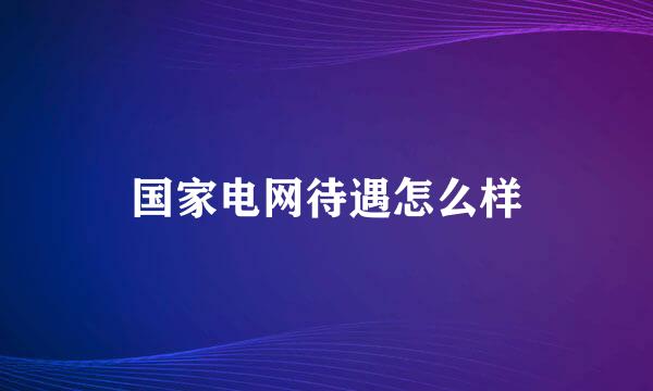 国家电网待遇怎么样