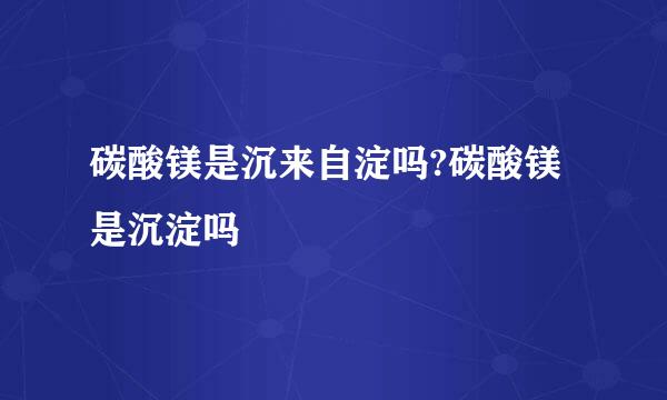 碳酸镁是沉来自淀吗?碳酸镁是沉淀吗