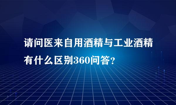 请问医来自用酒精与工业酒精有什么区别360问答？