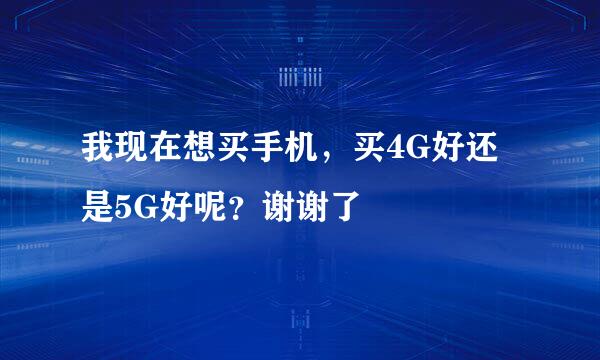 我现在想买手机，买4G好还是5G好呢？谢谢了