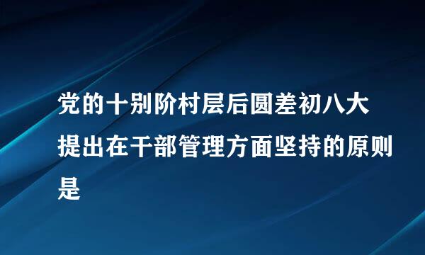 党的十别阶村层后圆差初八大提出在干部管理方面坚持的原则是