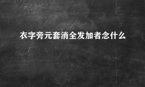 衣字旁元套消全发加者念什么